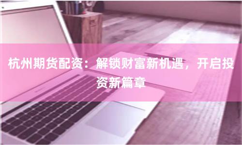 杭州期货配资：解锁财富新机遇，开启投资新篇章