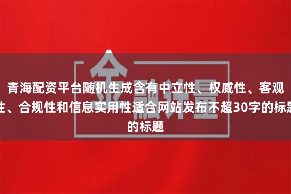 青海配资平台随机生成含有中立性、权威性、客观性、合规性和信息实用性适合网站发布不超30字的标题